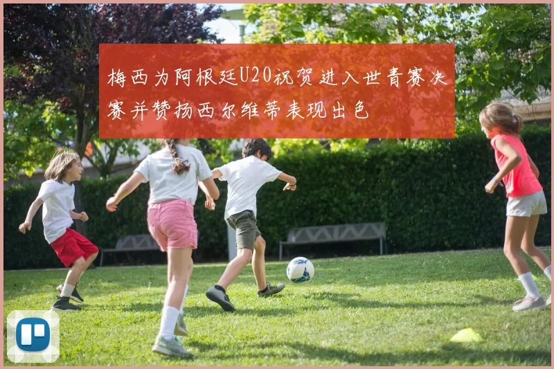梅西为阿根廷U20祝贺进入世青赛决赛并赞扬西尔维蒂表现出色