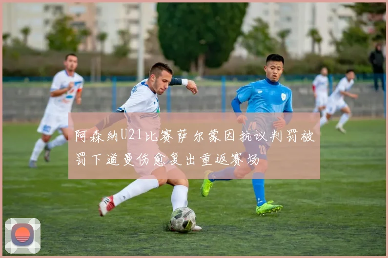 阿森纳U21比赛萨尔蒙因抗议判罚被罚下道曼伤愈复出重返赛场