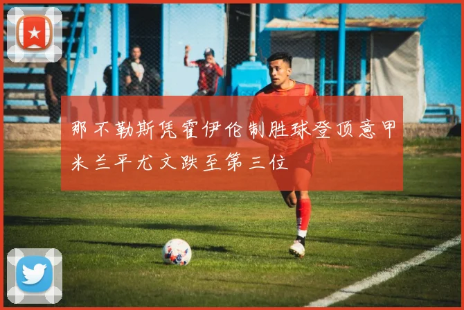 那不勒斯凭霍伊伦制胜球登顶意甲米兰平尤文跌至第三位