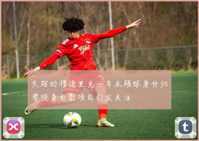 失踪的穆德里克一年未踢球身价归零现身电影项目引发关注