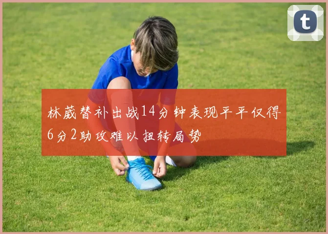 林葳替补出战14分钟表现平平仅得6分2助攻难以扭转局势