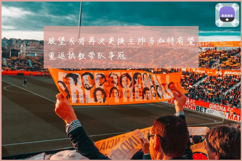 狼堡或将再次更换主帅马加特有望重返执教带队争冠