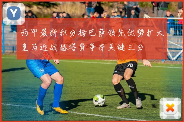 西甲最新积分榜巴萨领先优势扩大皇马迎战赫塔费争夺关键三分