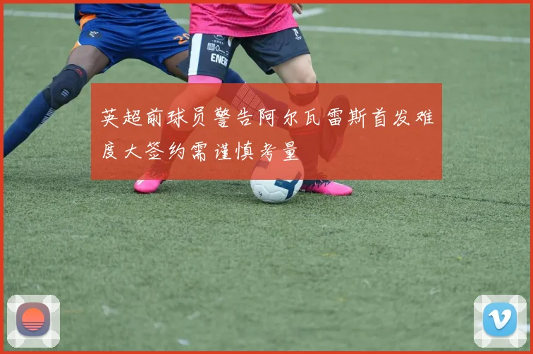 英超前球员警告阿尔瓦雷斯首发难度大签约需谨慎考量