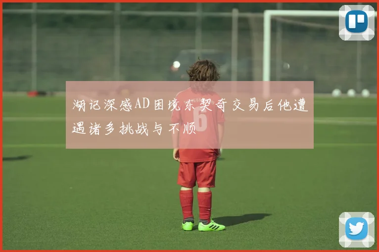 湖记深感AD困境东契奇交易后他遭遇诸多挑战与不顺
