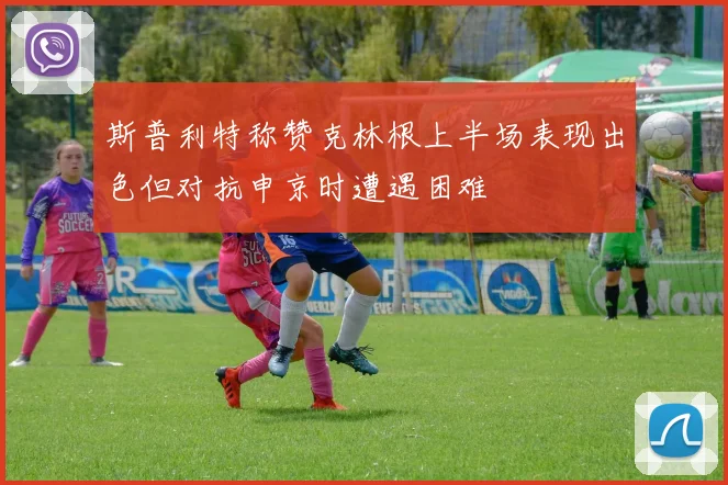 斯普利特称赞克林根上半场表现出色但对抗申京时遭遇困难
