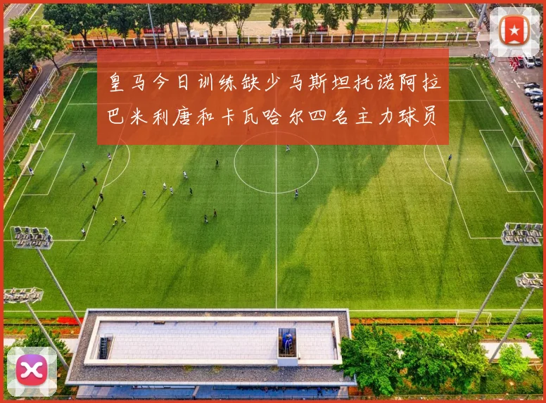 皇马今日训练缺少马斯坦托诺阿拉巴米利唐和卡瓦哈尔四名主力球员