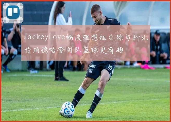 JackeyLove畅谈理想组合称与科比伦纳德哈登同队篮球更有趣