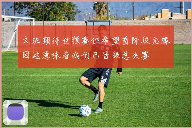 文班期待世预赛但希望首阶段无缘因这意味着我们已晋级总决赛