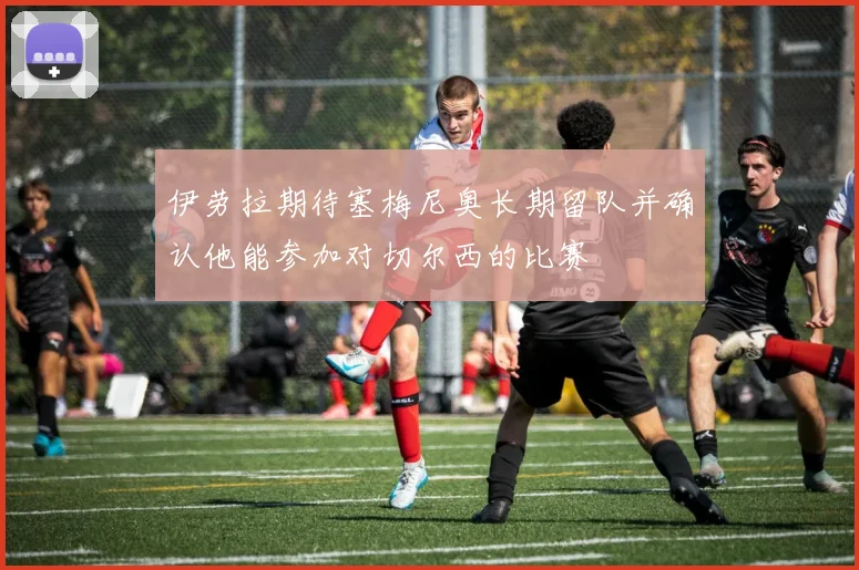 伊劳拉期待塞梅尼奥长期留队并确认他能参加对切尔西的比赛