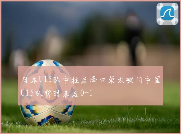 日本U15队中柱后泽口荣太破门中国U15队暂时落后0-1
