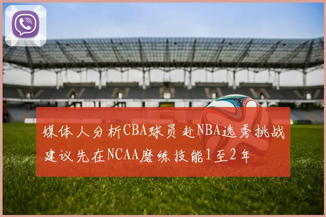 媒体人分析CBA球员赴NBA选秀挑战建议先在NCAA磨练技能1至2年