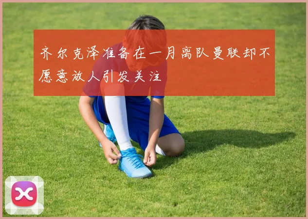 齐尔克泽准备在一月离队曼联却不愿意放人引发关注