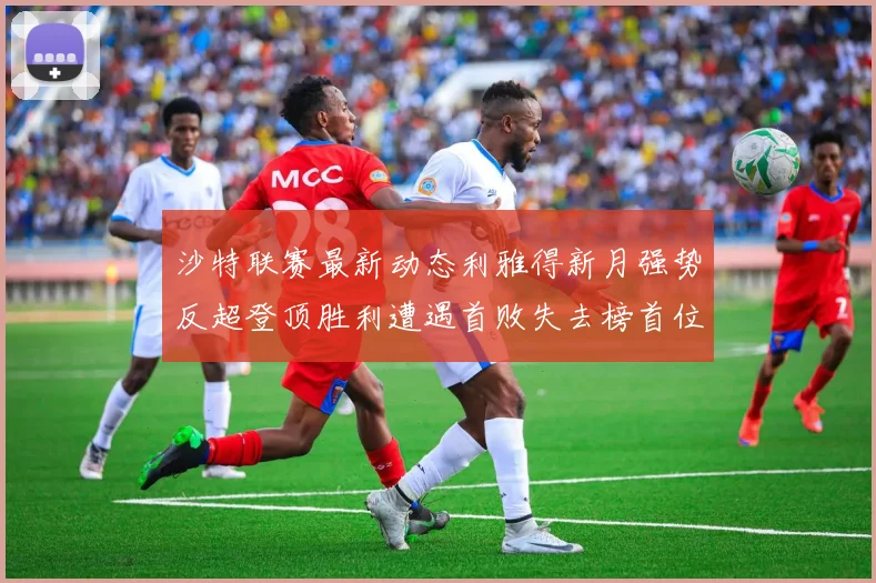沙特联赛最新动态利雅得新月强势反超登顶胜利遭遇首败失去榜首位置