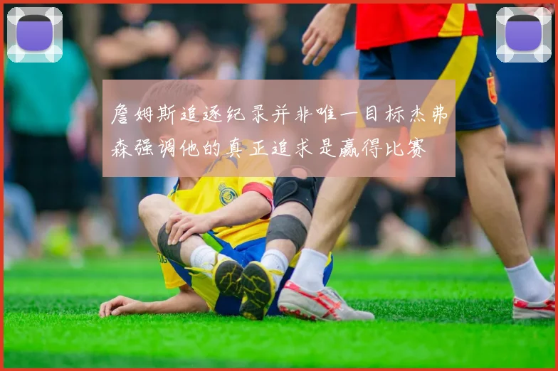 詹姆斯追逐纪录并非唯一目标杰弗森强调他的真正追求是赢得比赛