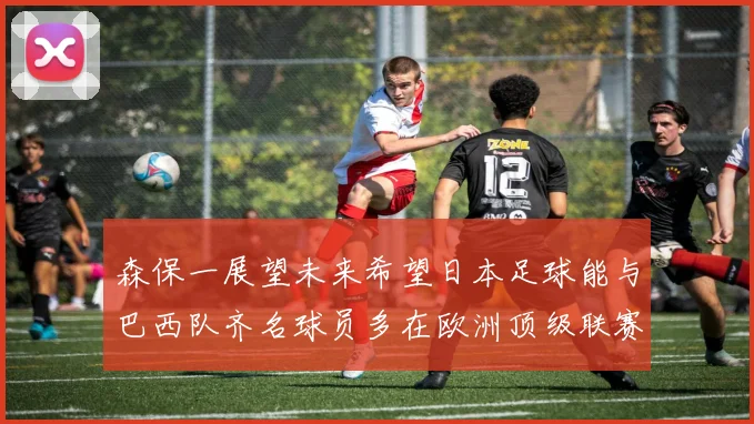 森保一展望未来希望日本足球能与巴西队齐名球员多在欧洲顶级联赛效力