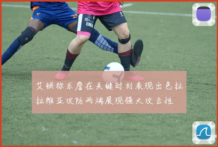艾顿称东詹在关键时刻表现出色拉拉维亚攻防两端展现强大攻击性