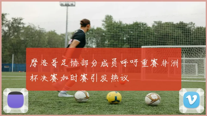 摩洛哥足协部分成员呼吁重赛非洲杯决赛加时赛引发热议