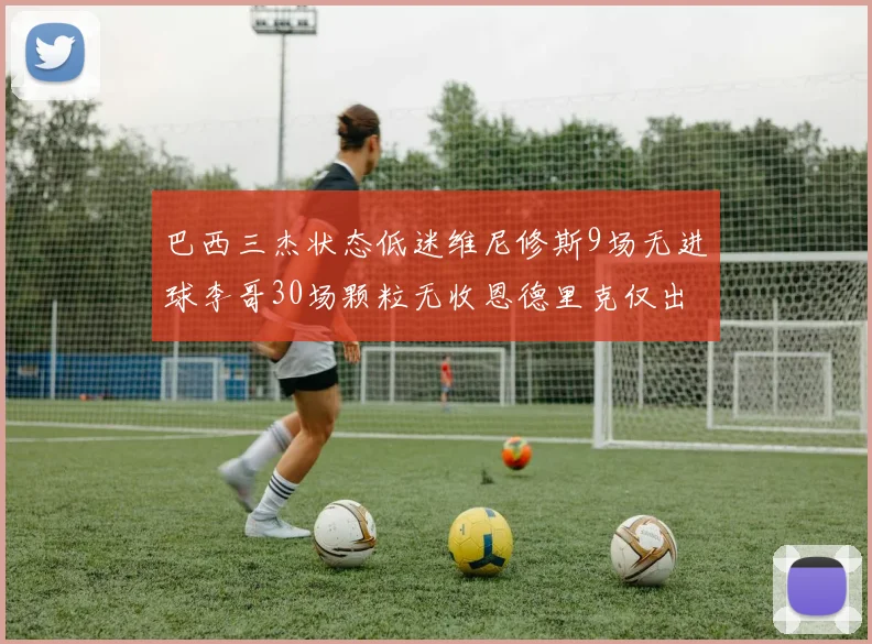 巴西三杰状态低迷维尼修斯9场无进球李哥30场颗粒无收恩德里克仅出场1次