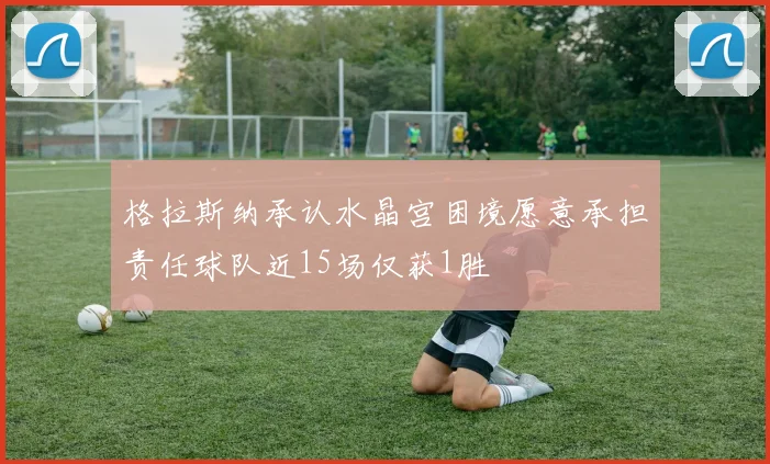 格拉斯纳承认水晶宫困境愿意承担责任球队近15场仅获1胜