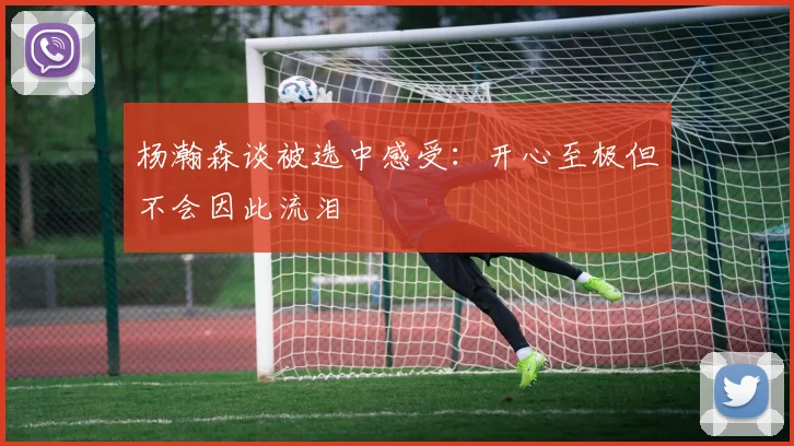 杨瀚森谈被选中感受：开心至极但不会因此流泪