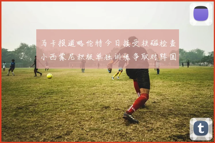 马卡报道略伦特今日接受核磁检查小西蒙尼积极单独训练争取对阵国米出场