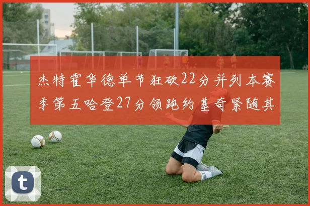 杰特霍华德单节狂砍22分并列本赛季第五哈登27分领跑约基奇紧随其后
