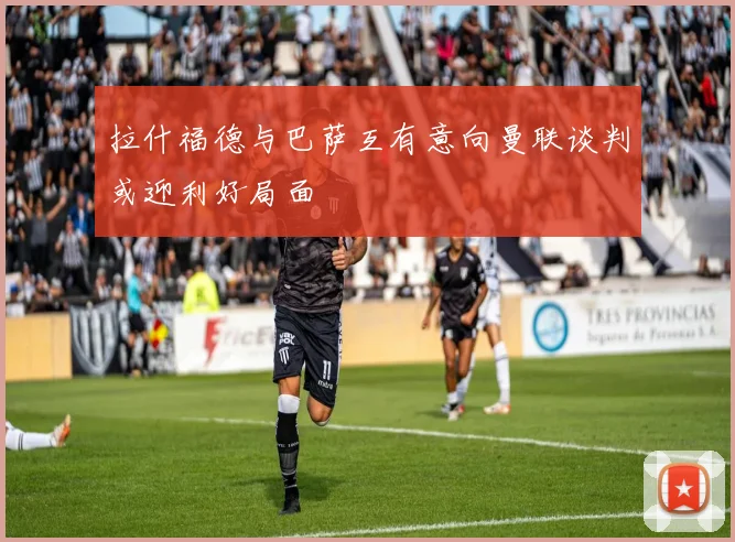 拉什福德与巴萨互有意向曼联谈判或迎利好局面