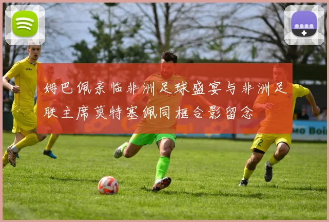 姆巴佩亲临非洲足球盛宴与非洲足联主席莫特塞佩同框合影留念
