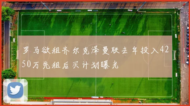罗马欲租齐尔克泽曼联去年投入4250万先租后买计划曝光